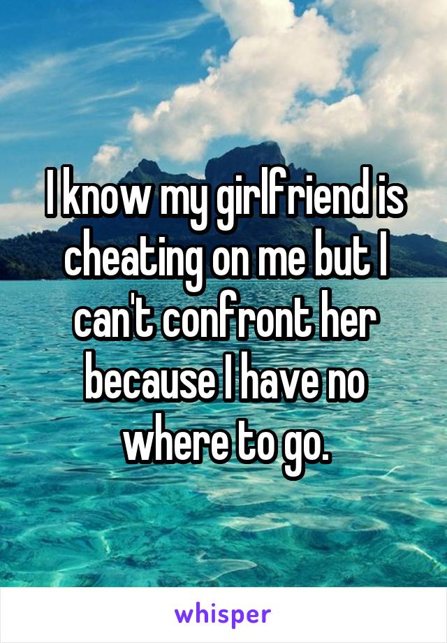 I know my girlfriend is cheating on me but I can't confront her because I have no where to go.