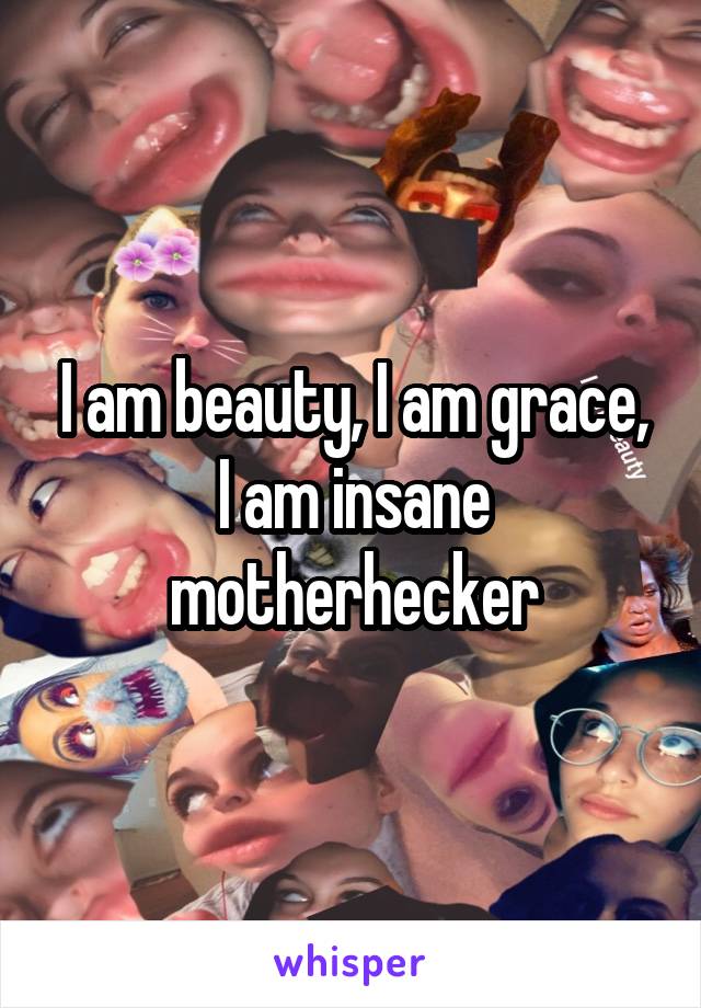 I am beauty, I am grace, I am insane motherhecker