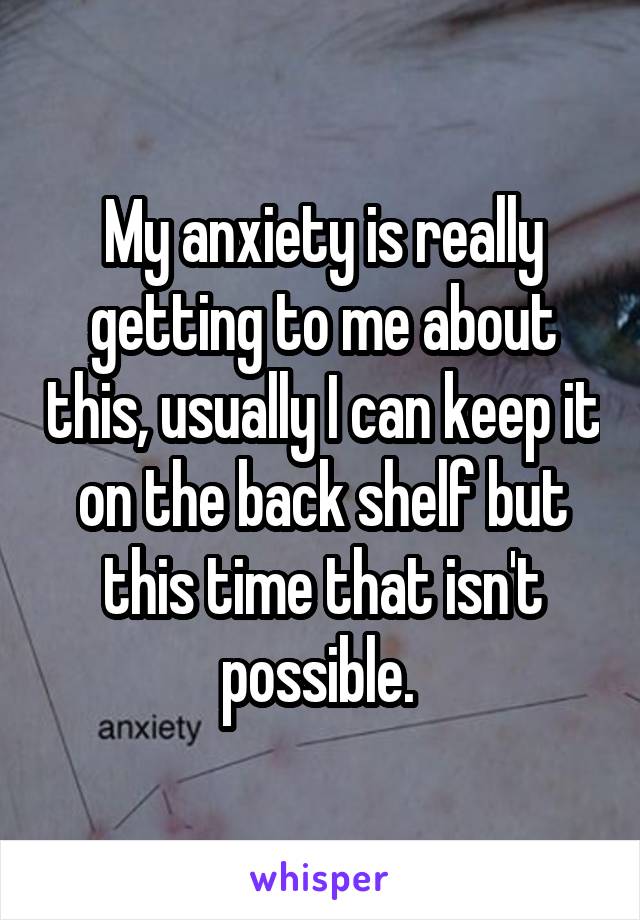 My anxiety is really getting to me about this, usually I can keep it on the back shelf but this time that isn't possible. 