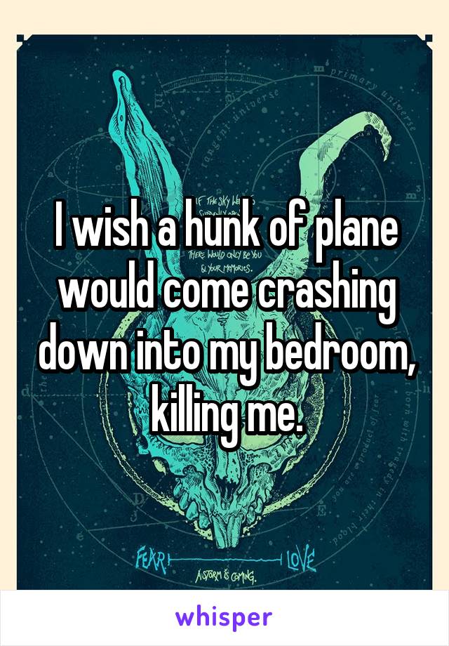 I wish a hunk of plane would come crashing down into my bedroom, killing me.