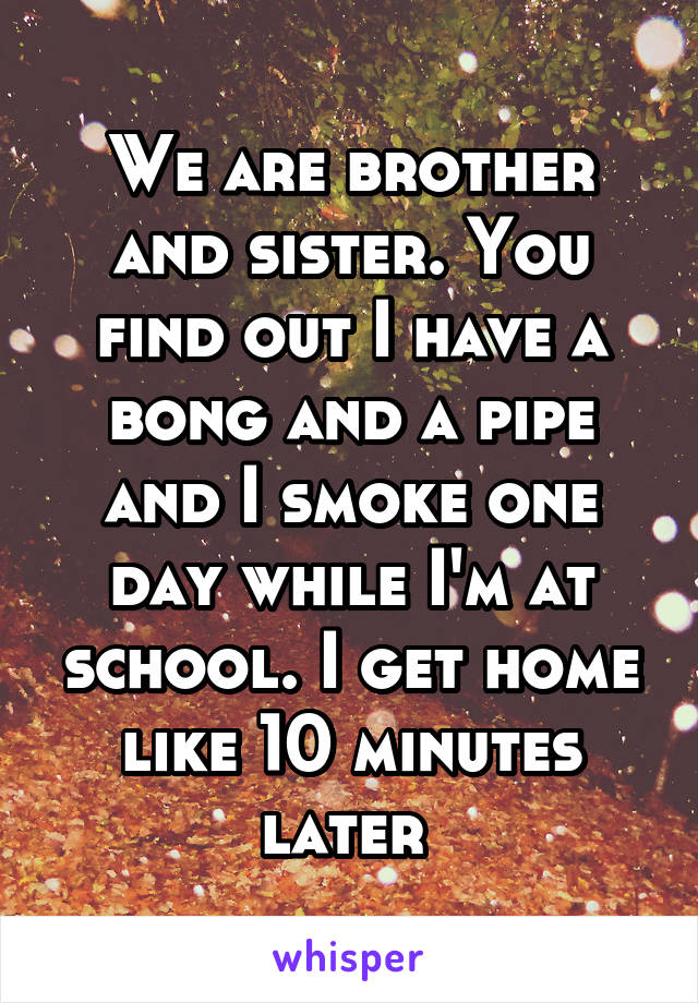 We are brother and sister. You find out I have a bong and a pipe and I smoke one day while I'm at school. I get home like 10 minutes later 