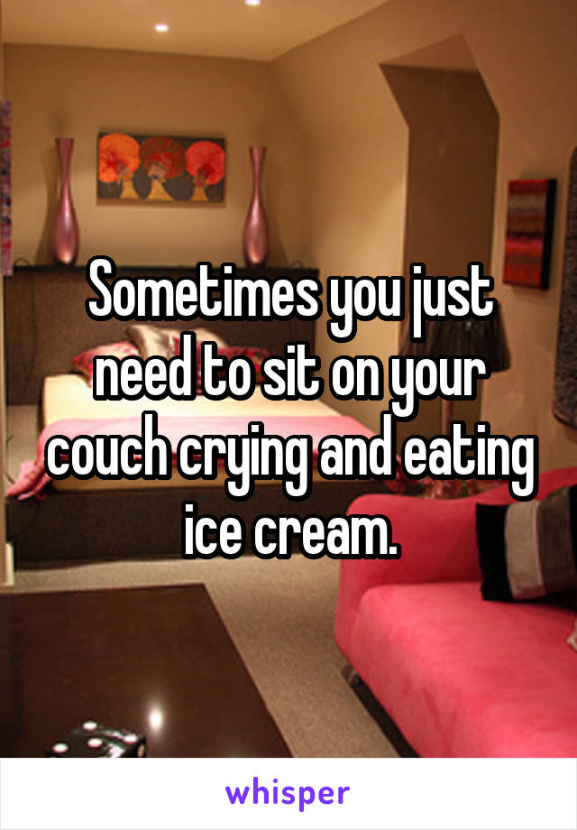 Sometimes you just need to sit on your couch crying and eating ice cream.