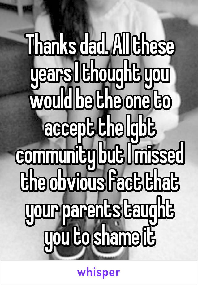 Thanks dad. All these years I thought you would be the one to accept the lgbt community but I missed the obvious fact that your parents taught you to shame it