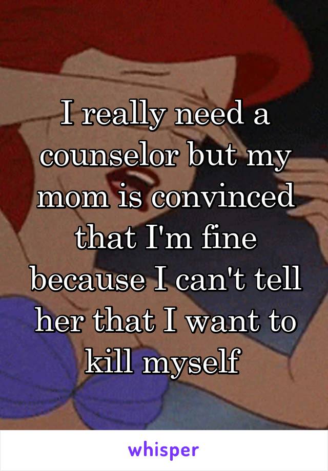 I really need a counselor but my mom is convinced that I'm fine because I can't tell her that I want to kill myself 