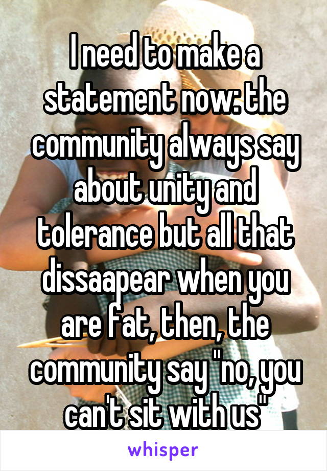 I need to make a statement now: the community always say about unity and tolerance but all that dissaapear when you are fat, then, the community say "no, you can't sit with us"