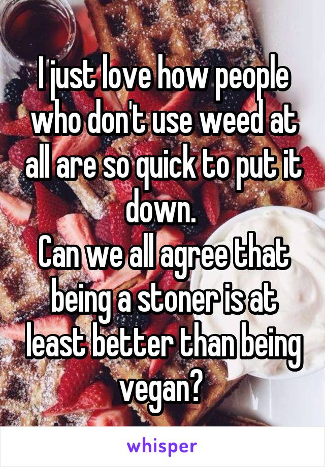 I just love how people who don't use weed at all are so quick to put it down. 
Can we all agree that being a stoner is at least better than being vegan? 