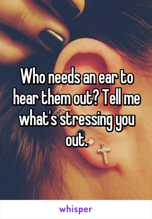 Who needs an ear to hear them out? Tell me what's stressing you out.