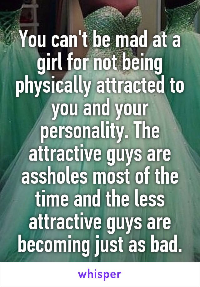 You can't be mad at a girl for not being physically attracted to you and your personality. The attractive guys are assholes most of the time and the less attractive guys are becoming just as bad.