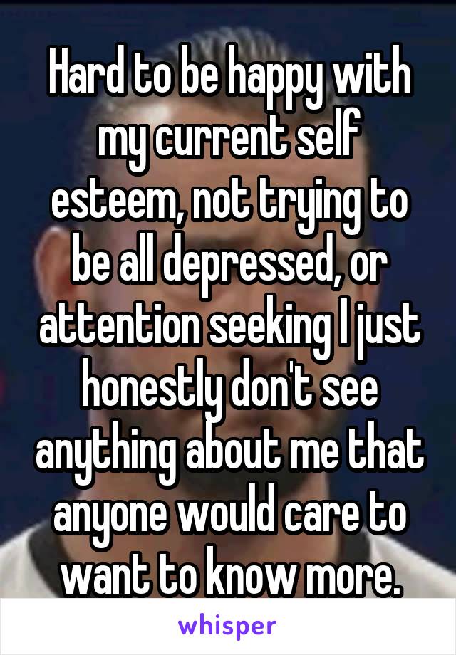 Hard to be happy with my current self esteem, not trying to be all depressed, or attention seeking I just honestly don't see anything about me that anyone would care to want to know more.