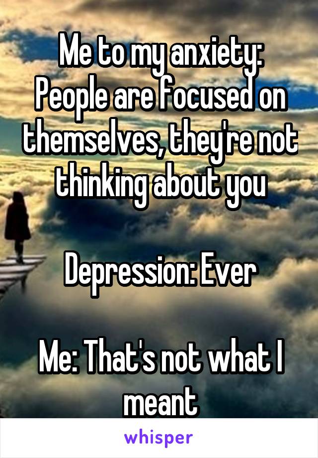 Me to my anxiety: People are focused on themselves, they're not thinking about you

Depression: Ever

Me: That's not what I meant