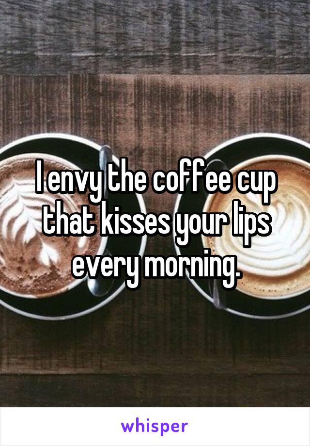 I envy the coffee cup that kisses your lips every morning.