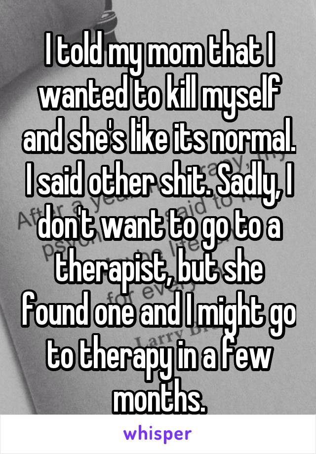 I told my mom that I wanted to kill myself and she's like its normal. I said other shit. Sadly, I don't want to go to a therapist, but she found one and I might go to therapy in a few months.