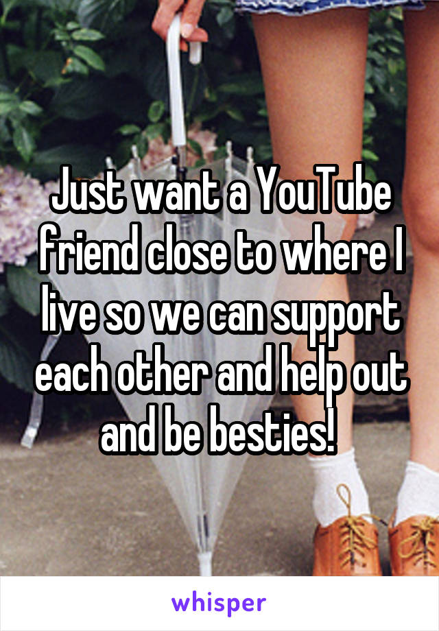 Just want a YouTube friend close to where I live so we can support each other and help out and be besties! 