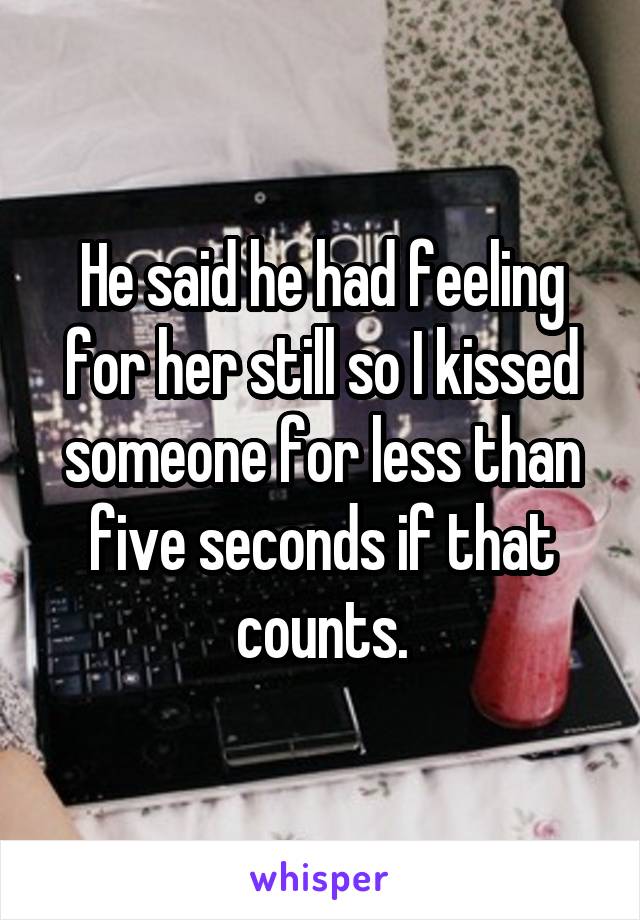 He said he had feeling for her still so I kissed someone for less than five seconds if that counts.