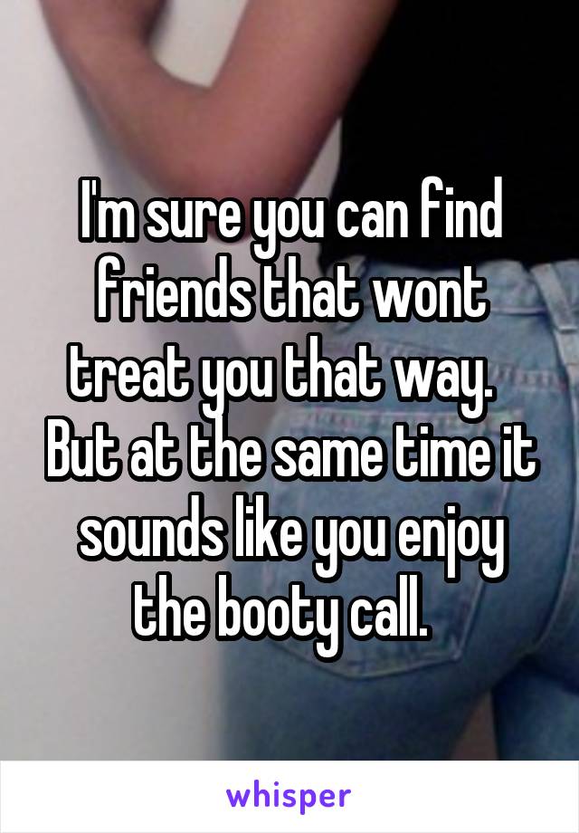 I'm sure you can find friends that wont treat you that way.   But at the same time it sounds like you enjoy the booty call.  