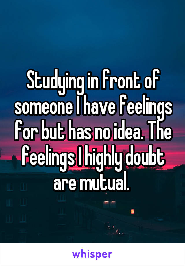 Studying in front of someone I have feelings for but has no idea. The feelings I highly doubt are mutual. 