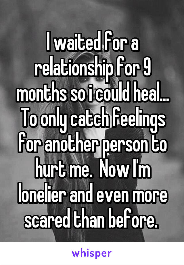 I waited for a relationship for 9 months so i could heal... To only catch feelings for another person to hurt me.  Now I'm lonelier and even more scared than before. 