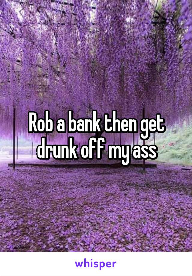 Rob a bank then get drunk off my ass