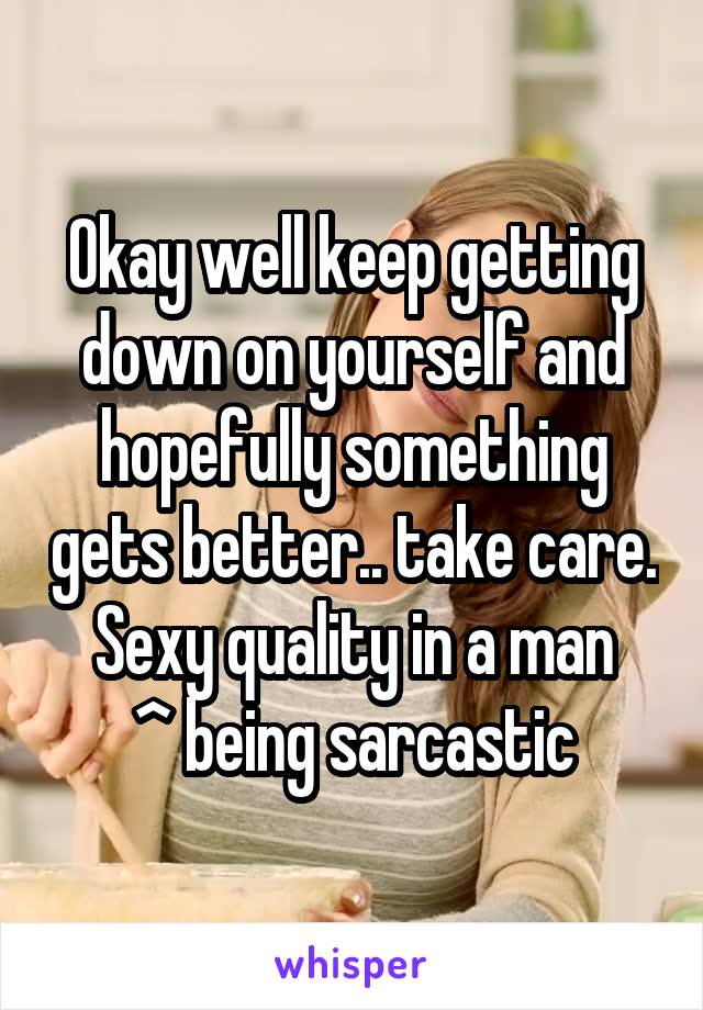 Okay well keep getting down on yourself and hopefully something gets better.. take care. Sexy quality in a man
^ being sarcastic