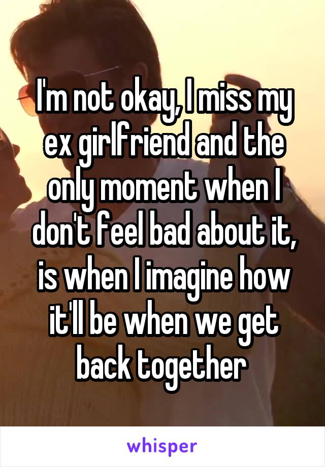 I'm not okay, I miss my ex girlfriend and the only moment when I don't feel bad about it, is when I imagine how it'll be when we get back together 