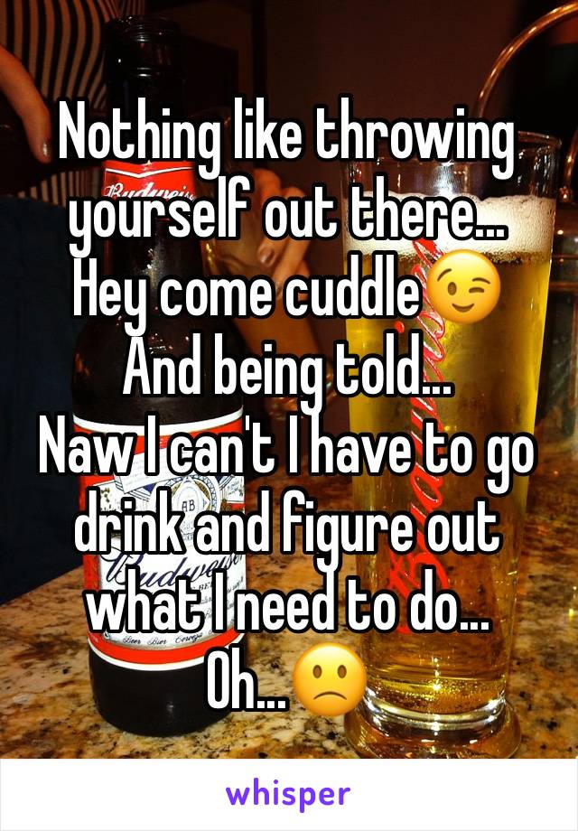 Nothing like throwing yourself out there...
Hey come cuddle😉
And being told...
Naw I can't I have to go drink and figure out what I need to do...
Oh...🙁