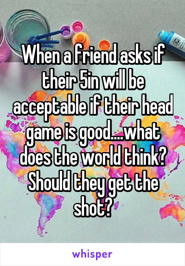 When a friend asks if their 5in will be acceptable if their head game is good....what does the world think? Should they get the shot?