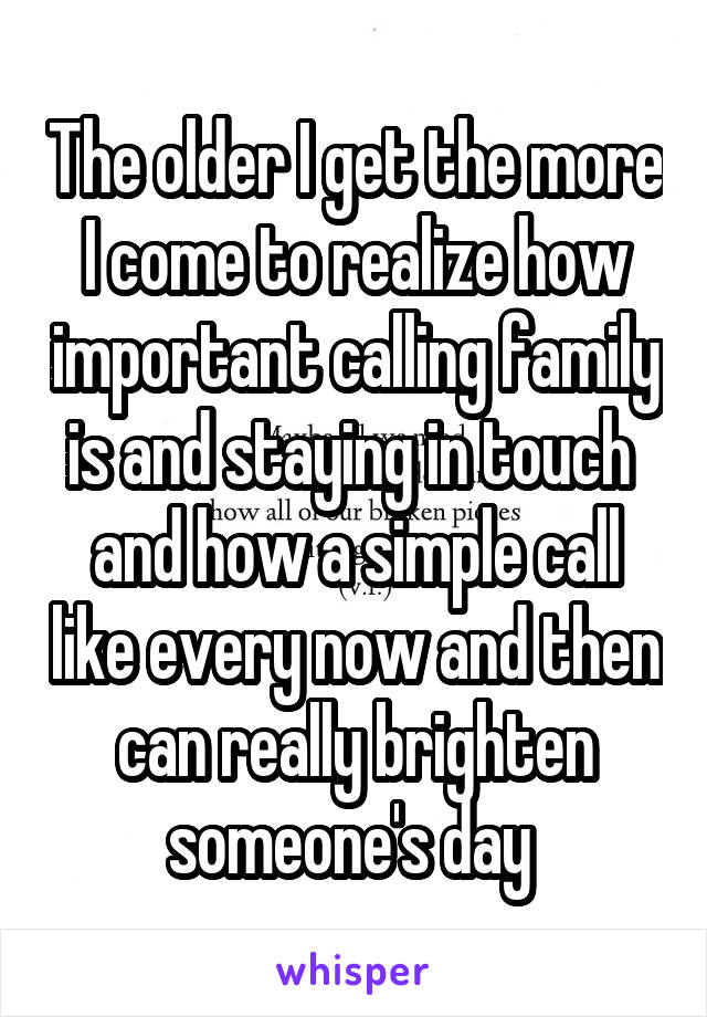 The older I get the more I come to realize how important calling family is and staying in touch  and how a simple call like every now and then can really brighten someone's day 