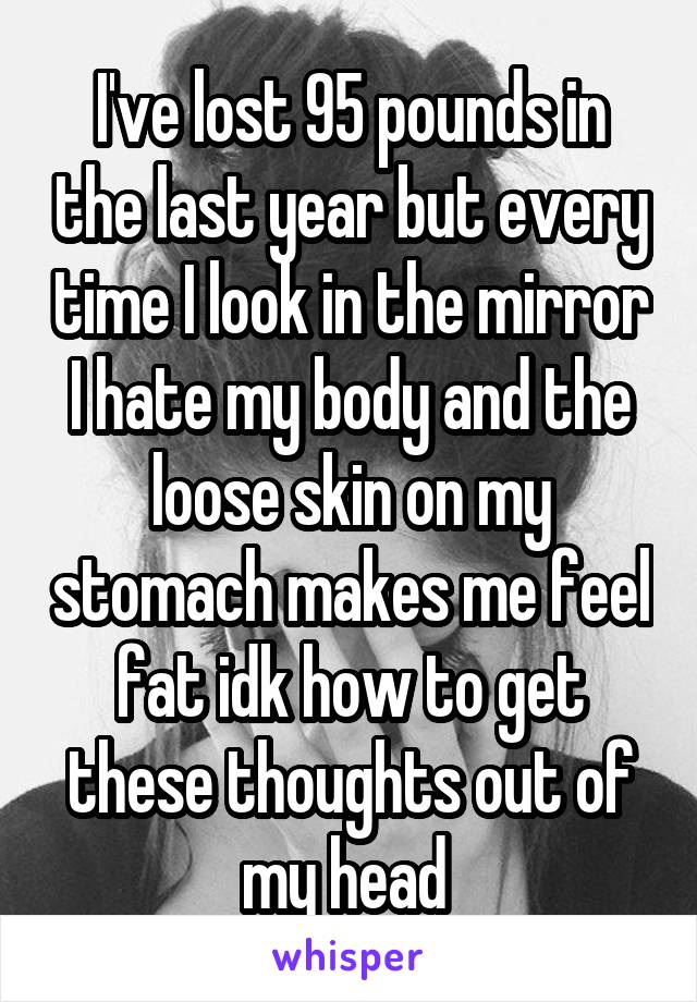 I've lost 95 pounds in the last year but every time I look in the mirror I hate my body and the loose skin on my stomach makes me feel fat idk how to get these thoughts out of my head 