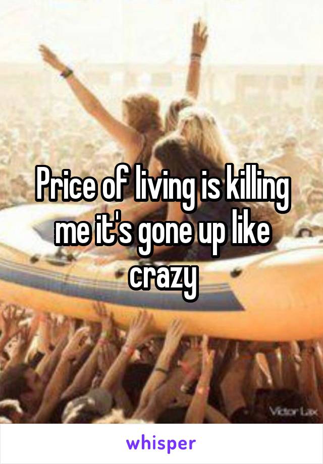 Price of living is killing me it's gone up like crazy