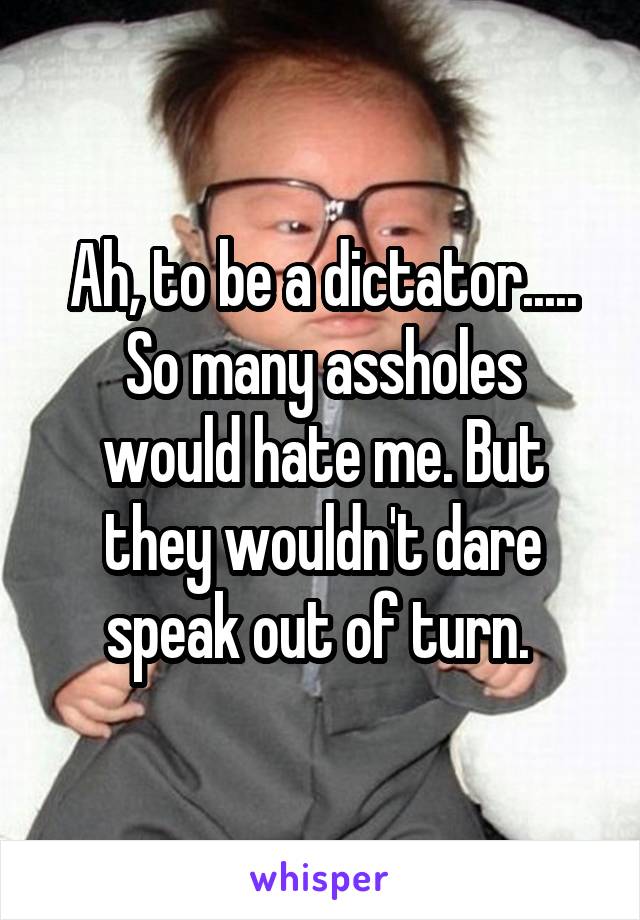 Ah, to be a dictator.....
So many assholes would hate me. But they wouldn't dare speak out of turn. 