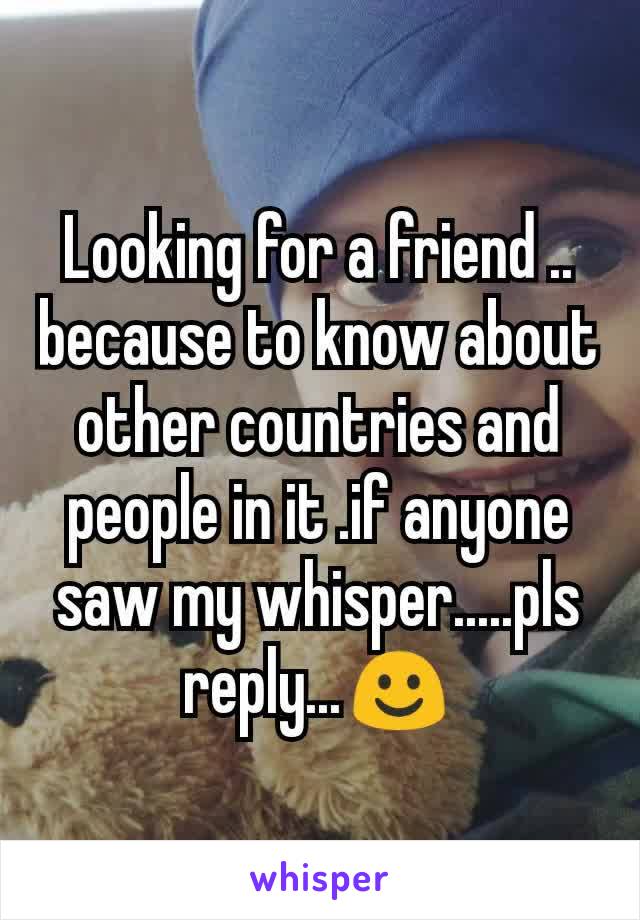 Looking for a friend .. because to know about other countries and people in it .if anyone saw my whisper.....pls reply...☺