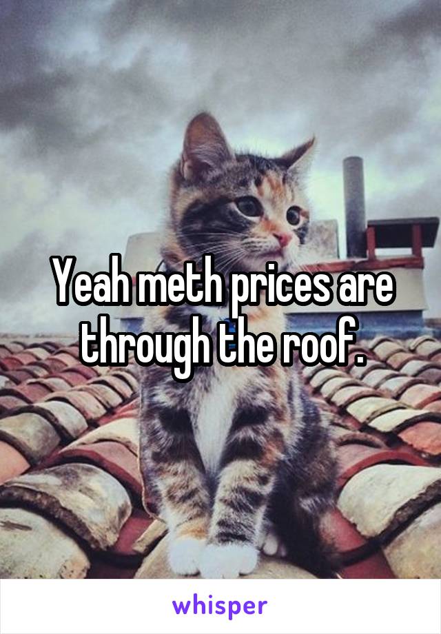 Yeah meth prices are through the roof.