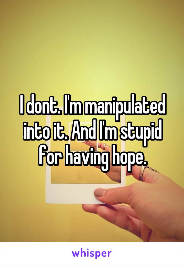 I dont. I'm manipulated into it. And I'm stupid for having hope.