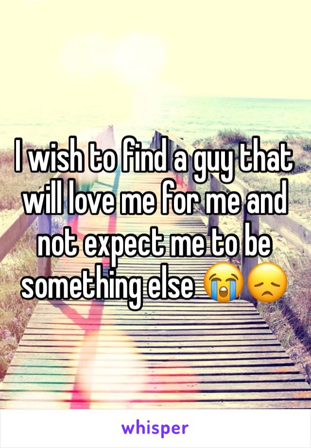 I wish to find a guy that will love me for me and not expect me to be something else 😭😞