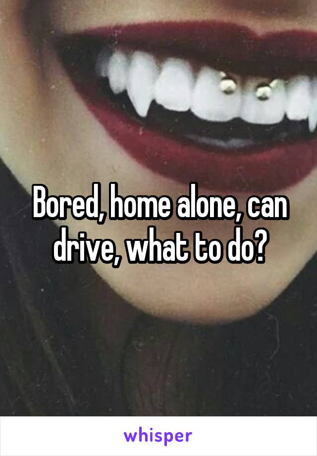 Bored, home alone, can drive, what to do?