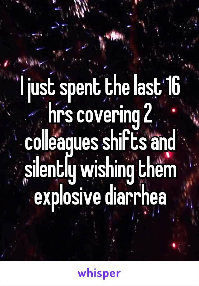 I just spent the last 16 hrs covering 2 colleagues shifts and silently wishing them explosive diarrhea