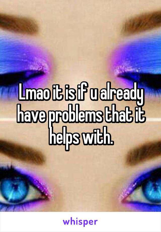 Lmao it is if u already have problems that it helps with.