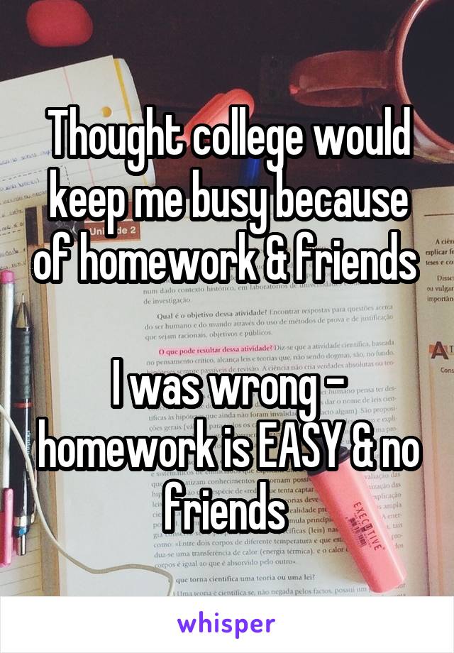 Thought college would keep me busy because of homework & friends 

I was wrong - homework is EASY & no friends 