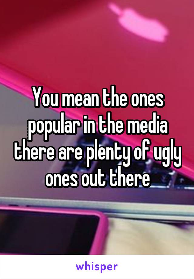 You mean the ones popular in the media there are plenty of ugly ones out there