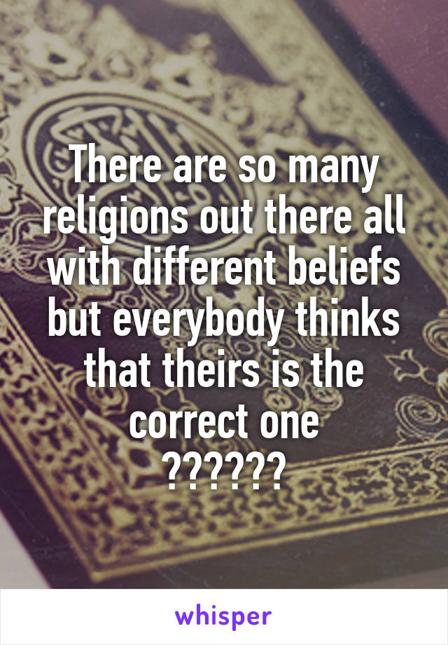 There are so many religions out there all with different beliefs but everybody thinks that theirs is the correct one
??????