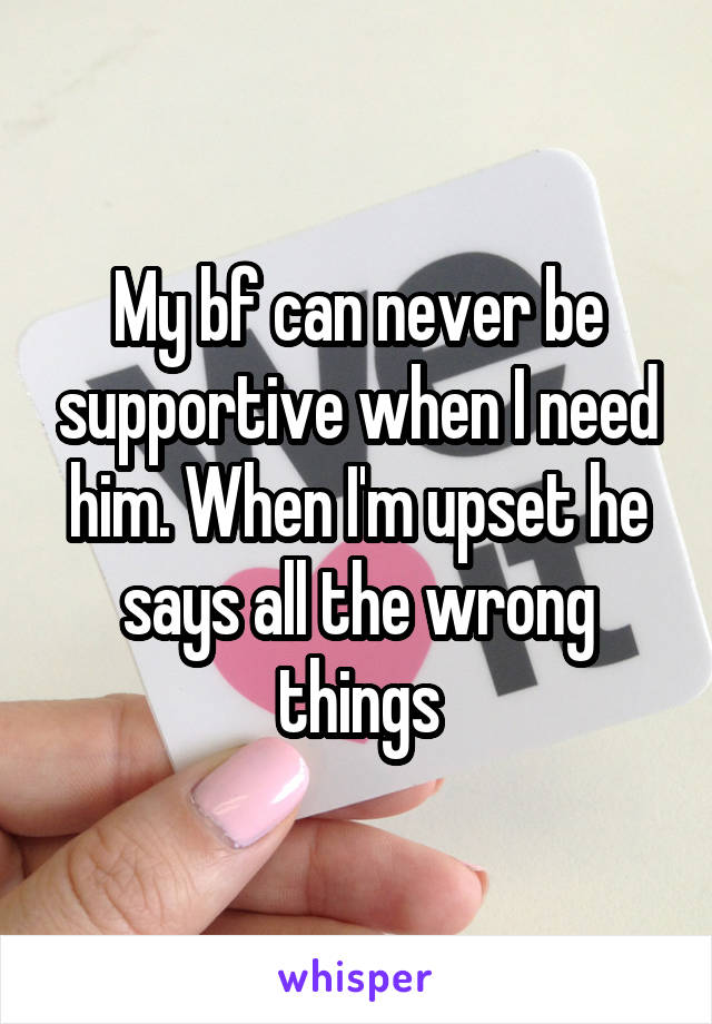 My bf can never be supportive when I need him. When I'm upset he says all the wrong things