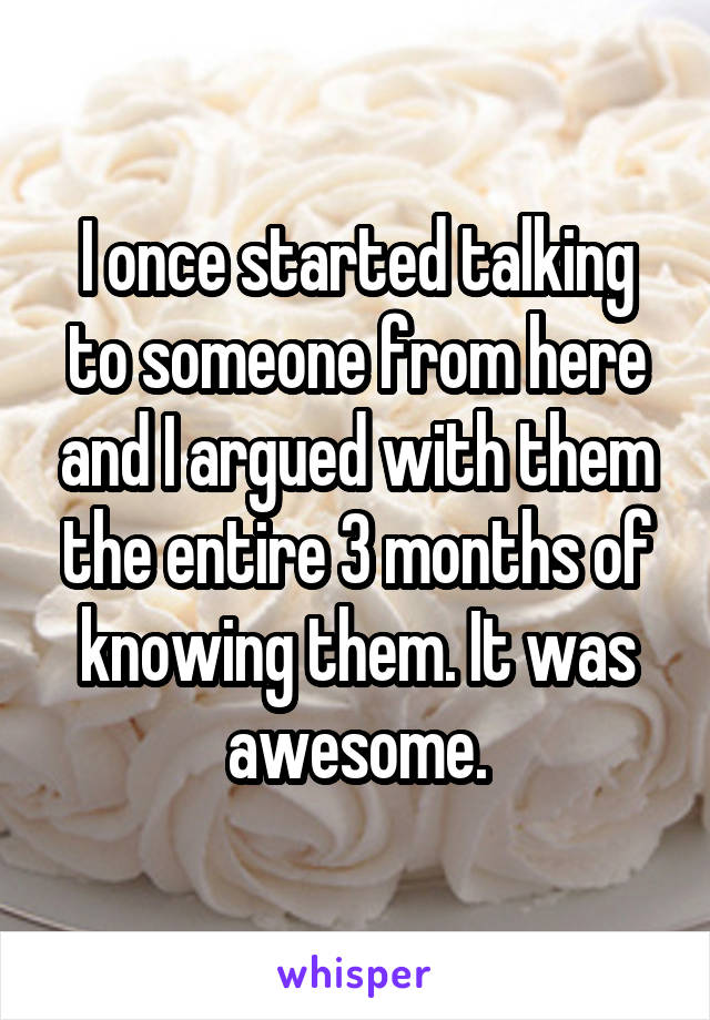 I once started talking to someone from here and I argued with them the entire 3 months of knowing them. It was awesome.