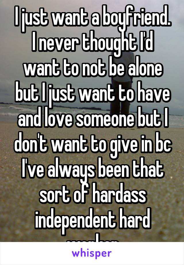 I just want a boyfriend. I never thought I'd want to not be alone but I just want to have and love someone but I don't want to give in bc I've always been that sort of hardass independent hard worker