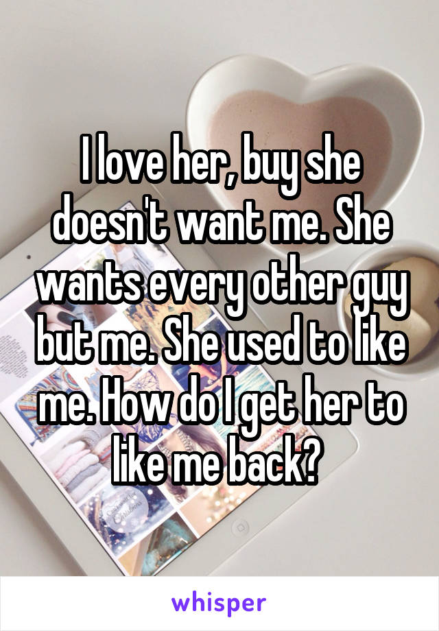 I love her, buy she doesn't want me. She wants every other guy but me. She used to like me. How do I get her to like me back? 