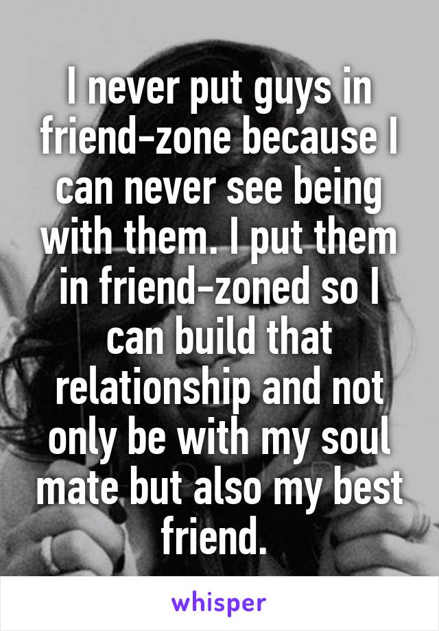 I never put guys in friend-zone because I can never see being with them. I put them in friend-zoned so I can build that relationship and not only be with my soul mate but also my best friend. 