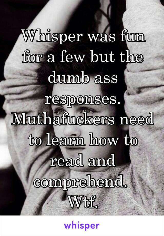 Whisper was fun for a few but the dumb ass responses. Muthafuckers need to learn how to read and comprehend. 
Wtf.