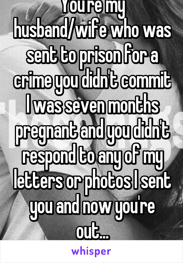 You're my husband/wife who was sent to prison for a crime you didn't commit I was seven months pregnant and you didn't respond to any of my letters or photos I sent you and now you're out...
18f