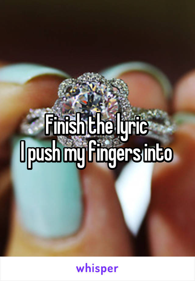 Finish the lyric 
I push my fingers into 