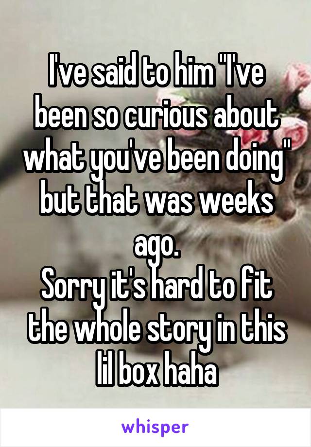 I've said to him "I've been so curious about what you've been doing" but that was weeks ago.
Sorry it's hard to fit the whole story in this lil box haha