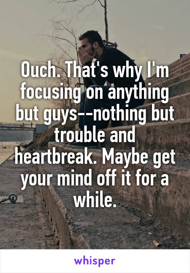 Ouch. That's why I'm focusing on anything but guys--nothing but trouble and heartbreak. Maybe get your mind off it for a while.